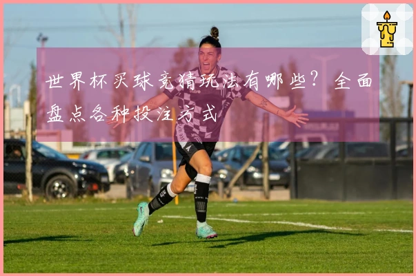 世界杯买球竞猜玩法有哪些？全面盘点各种投注方式